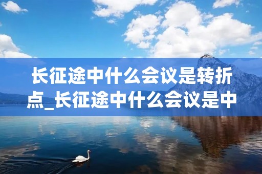长征途中什么会议是转折点_长征途中什么会议是中国转折点