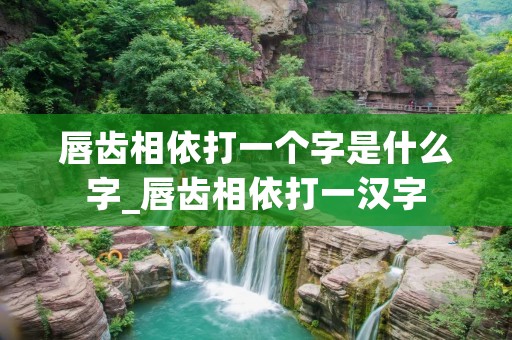 唇齿相依打一个字是什么字_唇齿相依打一汉字