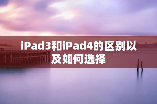 iPad3和iPad4的区别以及如何选择 iPad3和iPad4的区别以及如何选择