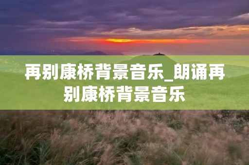 再别康桥背景音乐_朗诵再别康桥背景音乐 再别康桥背景音乐_朗诵再别康桥背景音乐
