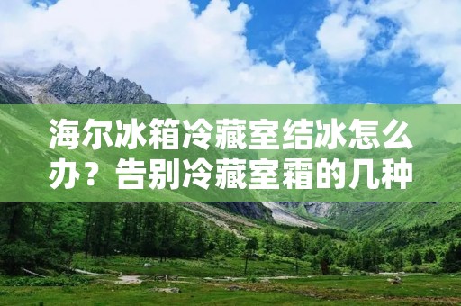 海尔冰箱冷藏室结冰怎么办?告别冷藏室霜的几种方法