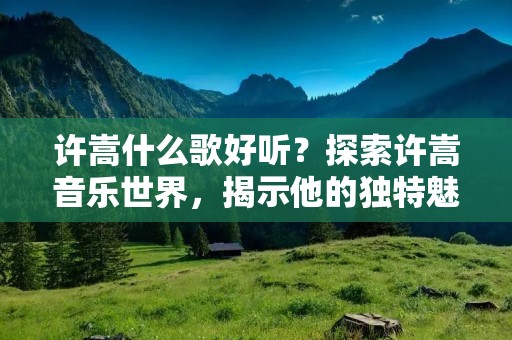 许嵩什么歌好听?探索许嵩音乐世界,揭示他的独特魅力 许嵩什么歌好听?探索许嵩音乐世界,揭示他的独特魅力