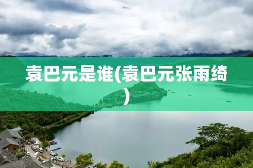 袁巴元是谁(袁巴元张雨绮) 袁巴元是谁(袁巴元张雨绮)