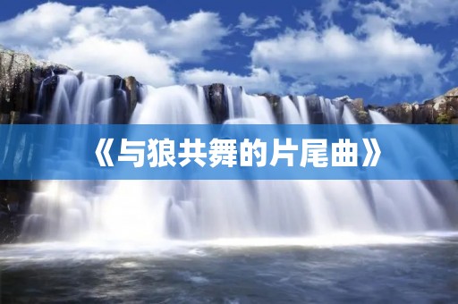 《与狼共舞的片尾曲》:深情伴随着狼的嚎叫,感动人心的音乐之旅 《与狼共舞的片尾曲》:深情伴随着狼的嚎叫,感动人心的音乐之旅