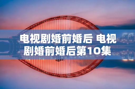 电视剧婚前婚后 电视剧婚前婚后第1O集