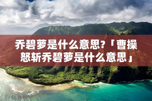 乔碧萝是什么意思?「曹操怒斩乔碧萝是什么意思」 乔碧萝是什么意思?「曹操怒斩乔碧萝是什么意思」