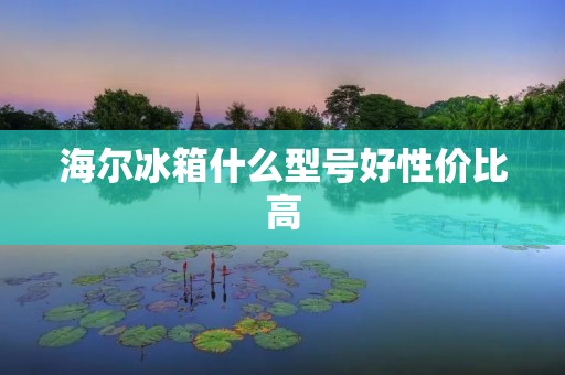海尔冰箱什么型号好性价比高：详细解析