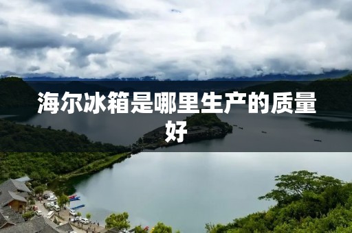海尔冰箱是哪里生产的质量好：揭秘海尔冰箱生产背后的品质保证