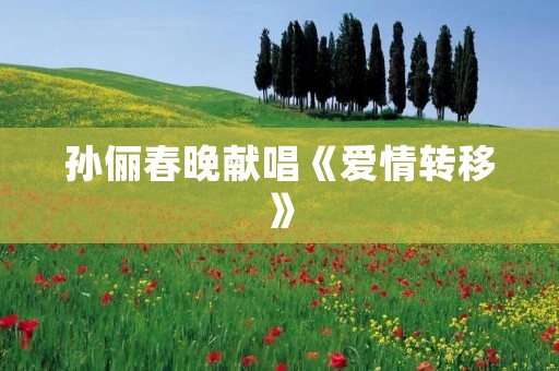 孙俪春晚献唱《爱情转移》:细腻演绎情感的深度之歌 孙俪春晚献唱《爱情转移》:细腻演绎情感的深度之歌