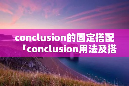 conclusion的固定搭配「conclusion用法及搭配」