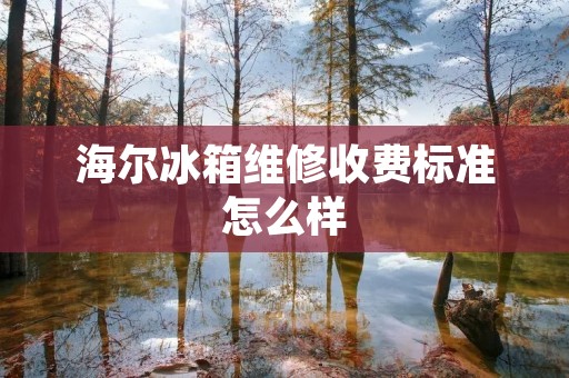 海尔冰箱维修收费标准怎么样 海尔冰箱维修收费标准怎么样