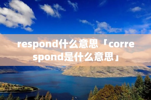respond什么意思「correspond是什么意思」 respond什么意思「correspond是什么意思」