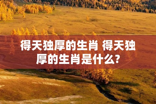 得天独厚的生肖 得天独厚的生肖是什么?