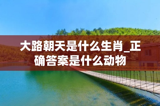 大路朝天是什么生肖_正确答案是什么动物 大路朝天是什么生肖_正确答案是什么动物