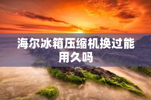 海尔冰箱压缩机换过能用久吗