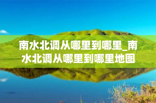 南水北调从哪里到哪里_南水北调从哪里到哪里地图