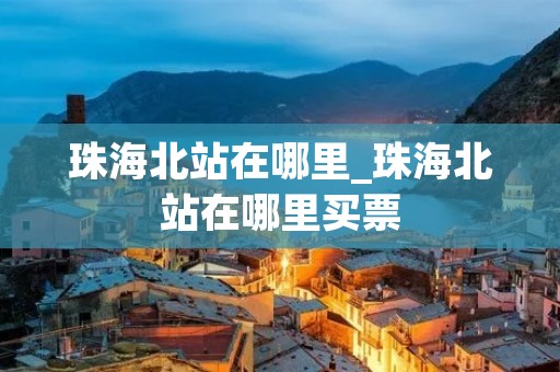 珠海北站在哪里_珠海北站在哪里买票 珠海北站在哪里_珠海北站在哪里买票