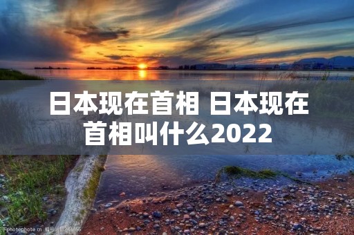 日本现在首相 日本现在首相叫什么2022
