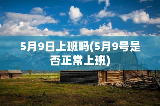 5月9日上班吗(5月9号是否正常上班)