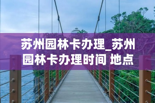 苏州园林卡办理_苏州园林卡办理时间 地点