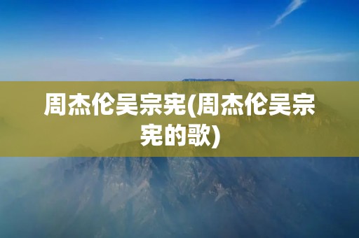 周杰伦吴宗宪(周杰伦吴宗宪的歌)