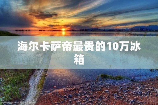 海尔卡萨帝最贵的10万冰箱:奢华与科技的完美结合