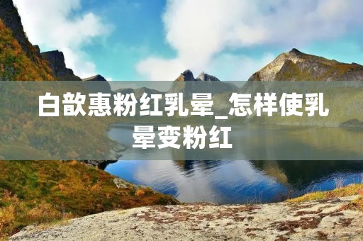 白歆惠粉红乳晕_怎样使乳晕变粉红 白歆惠粉红乳晕_怎样使乳晕变粉红