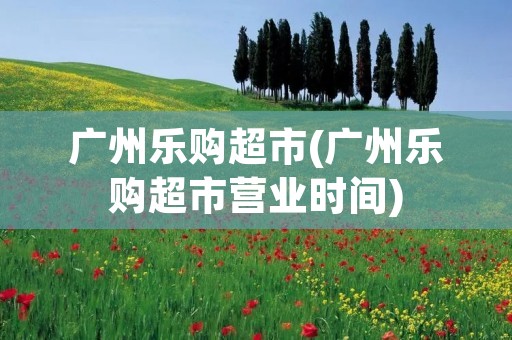 广州乐购超市(广州乐购超市营业时间)