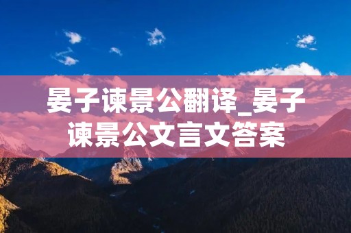 晏子谏景公翻译_晏子谏景公文言文答案 晏子谏景公翻译_晏子谏景公文言文答案