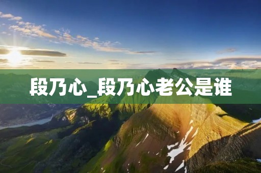 段乃心_段乃心老公是谁 段乃心_段乃心老公是谁