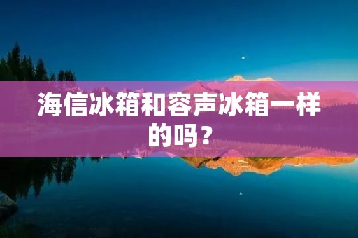 海信冰箱和容声冰箱一样的吗? 海信冰箱和容声冰箱一样的吗?