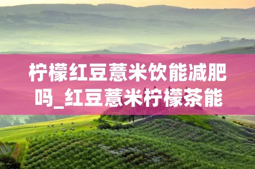 柠檬红豆薏米饮能减肥吗_红豆薏米柠檬茶能减肥吗