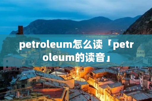 petroleum怎么读「petroleum的读音」 petroleum怎么读「petroleum的读音」
