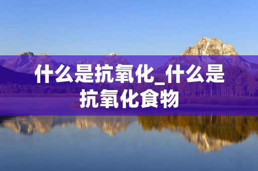 什么是抗氧化_什么是抗氧化食物 什么是抗氧化_什么是抗氧化食物