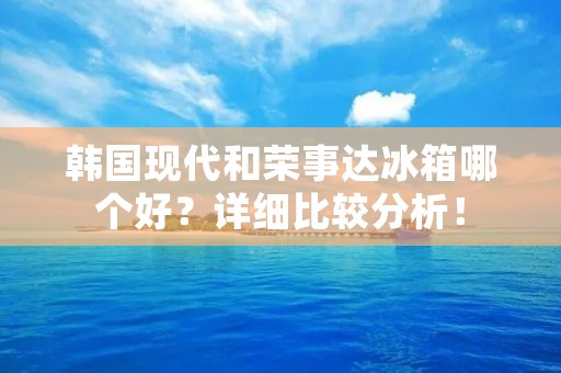 韩国现代和荣事达冰箱哪个好?详细比较分析! 韩国现代和荣事达冰箱哪个好?详细比较分析!