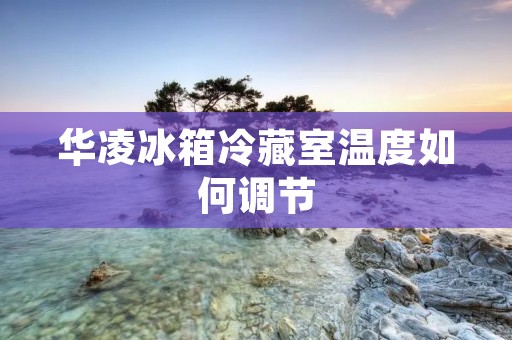 华凌冰箱冷藏室温度如何调节 华凌冰箱冷藏室温度如何调节