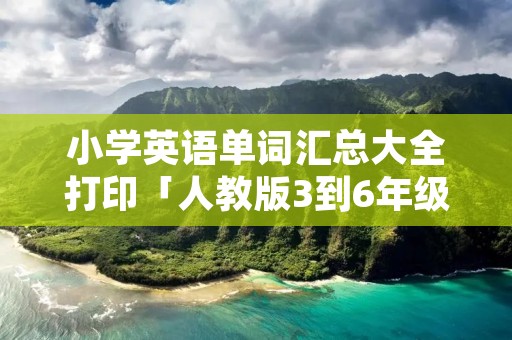 小学英语单词汇总大全打印「人教版3到6年级单词表打印版」