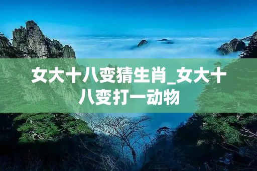 女大十八变猜生肖_女大十八变打一动物