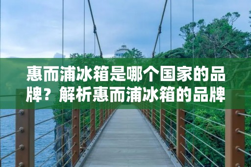 惠而浦冰箱是哪个国家的品牌?解析惠而浦冰箱的品牌背景及其国际化战略