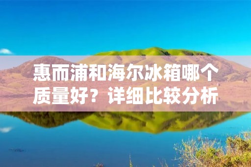 惠而浦和海尔冰箱哪个质量好?详细比较分析