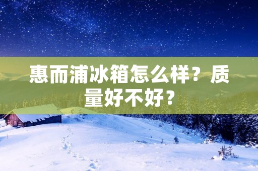 惠而浦冰箱怎么样?质量好不好? 惠而浦冰箱怎么样?质量好不好?