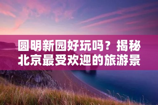 圆明新园好玩吗?揭秘北京最受欢迎的旅游景点 圆明新园好玩吗?揭秘北京最受欢迎的旅游景点