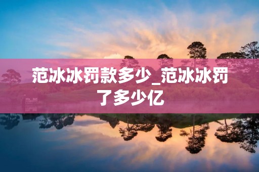 范冰冰罚款多少_范冰冰罚了多少亿 范冰冰罚款多少_范冰冰罚了多少亿