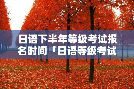 日语下半年等级考试报名时间「日语等级考试报名时间12月」