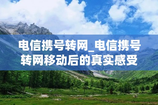 电信携号转网_电信携号转网移动后的真实感受