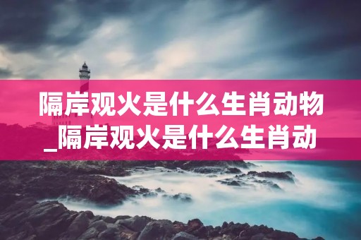 隔岸观火是什么生肖动物_隔岸观火是什么生肖动物,精选已答云财情 隔岸观火是什么生肖动物_隔岸观火是什么生肖动物,精选已答云财情