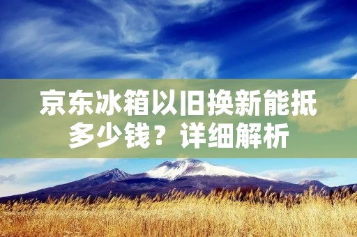 京东冰箱以旧换新能抵多少钱?详细解析 京东冰箱以旧换新能抵多少钱?详细解析