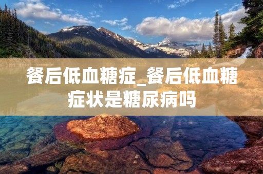 餐后低血糖症_餐后低血糖症状是糖尿病吗