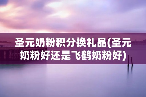 圣元奶粉积分换礼品(圣元奶粉好还是飞鹤奶粉好)