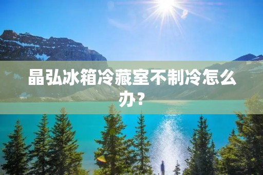 晶弘冰箱冷藏室不制冷怎么办？